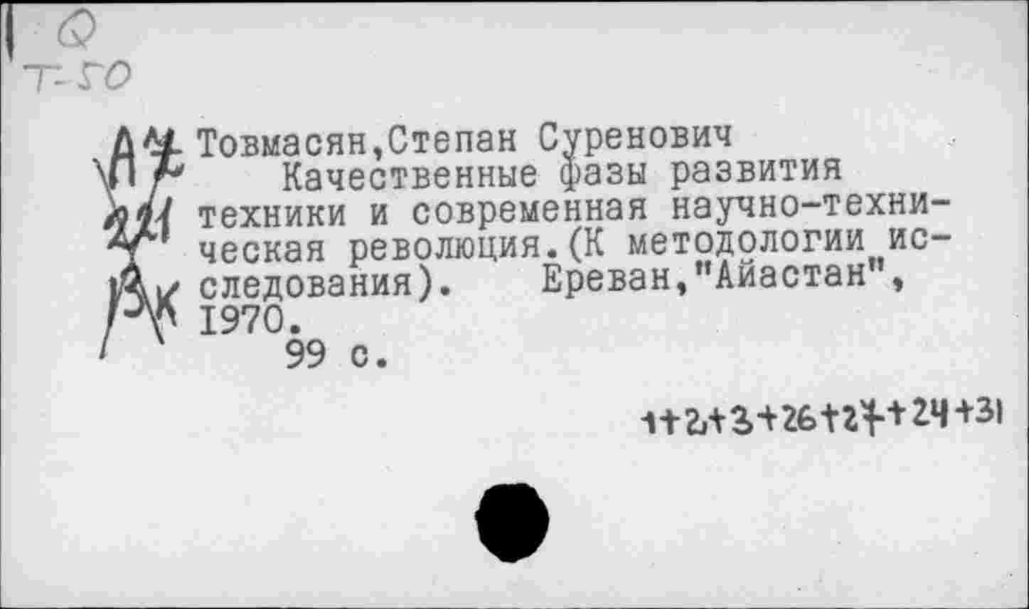 ﻿& у го
Товмасян,Степан Суренович
Качественные фазы развития техники и современная научно-техническая революция.(К методологии исследования). Ереван,"Айастан , 1970.
99 с.
